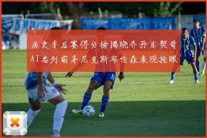 历史季后赛得分榜揭晓乔丹东契奇AI名列前茅尼克斯布伦森表现抢眼