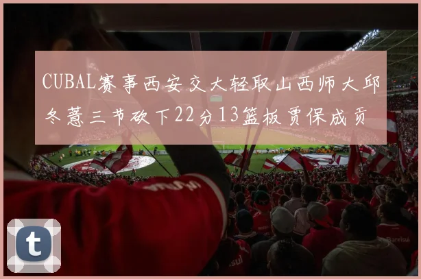 CUBAL赛事西安交大轻取山西师大邱冬薏三节砍下22分13篮板贾保成贡献21分10篮板