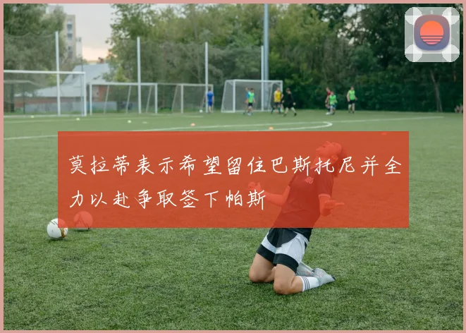 莫拉蒂表示希望留住巴斯托尼并全力以赴争取签下帕斯