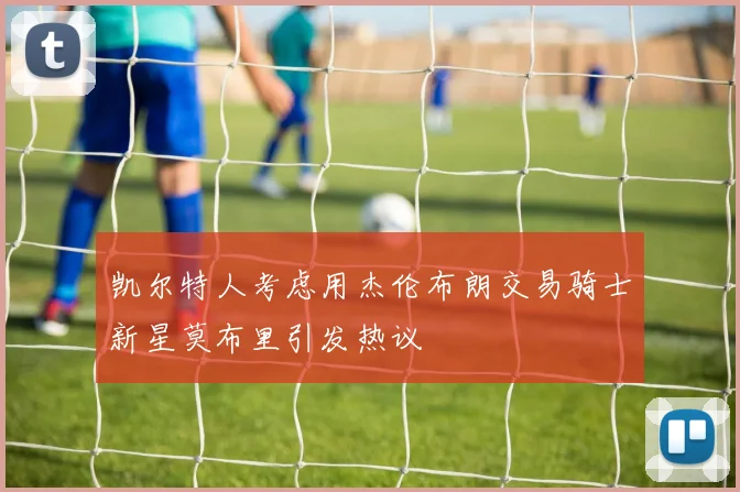 凯尔特人考虑用杰伦布朗交易骑士新星莫布里引发热议