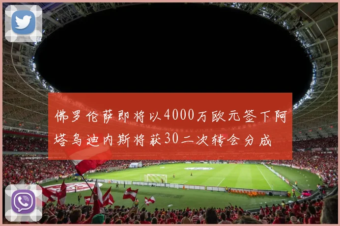 佛罗伦萨即将以4000万欧元签下阿塔乌迪内斯将获30二次转会分成