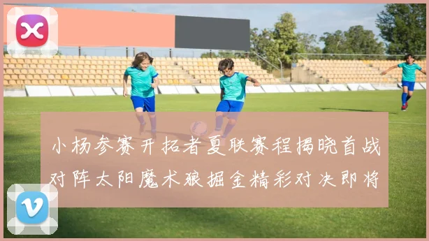 小杨参赛开拓者夏联赛程揭晓首战对阵太阳魔术狼掘金精彩对决即将开启