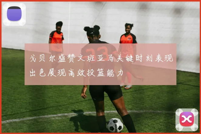 戈贝尔盛赞文班亚马关键时刻表现出色展现高效投篮能力