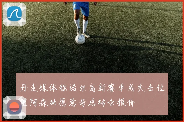 丹麦媒体称诺尔高新赛季或失去位置阿森纳愿意考虑转会报价
