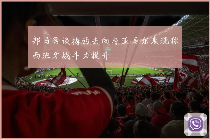 邦马蒂谈梅西去向与亚马尔表现称西班牙战斗力提升