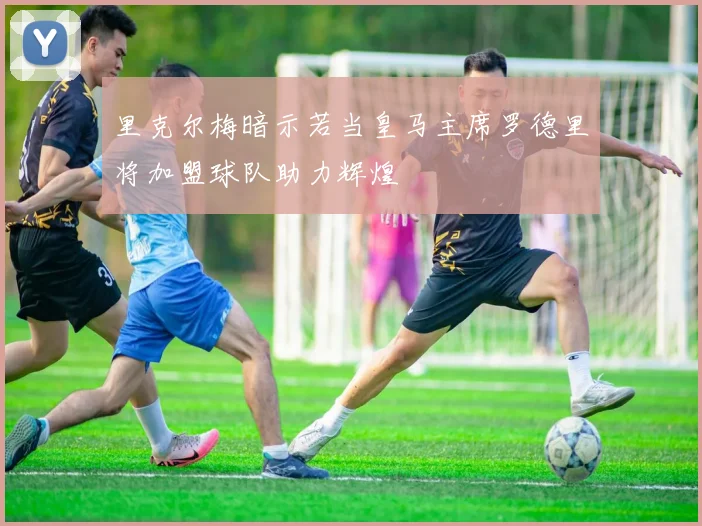 里克尔梅暗示若当皇马主席罗德里将加盟球队助力辉煌