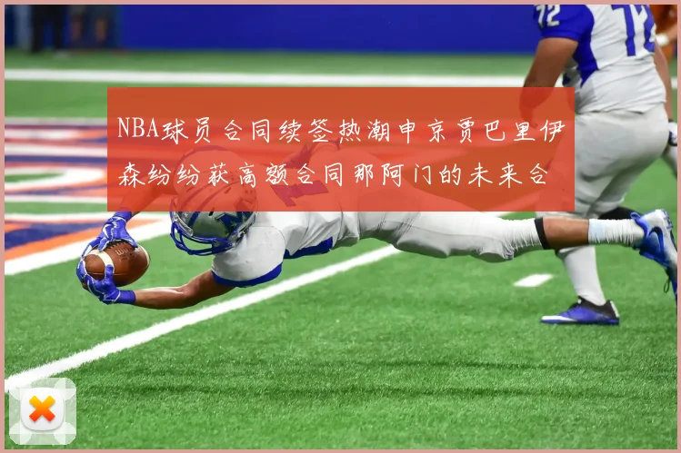 NBA球员合同续签热潮申京贾巴里伊森纷纷获高额合同那阿门的未来合同将如何定价