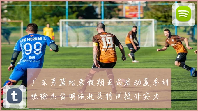 广东男篮结束假期正式启动夏季训练徐杰黄明依赴美特训提升实力