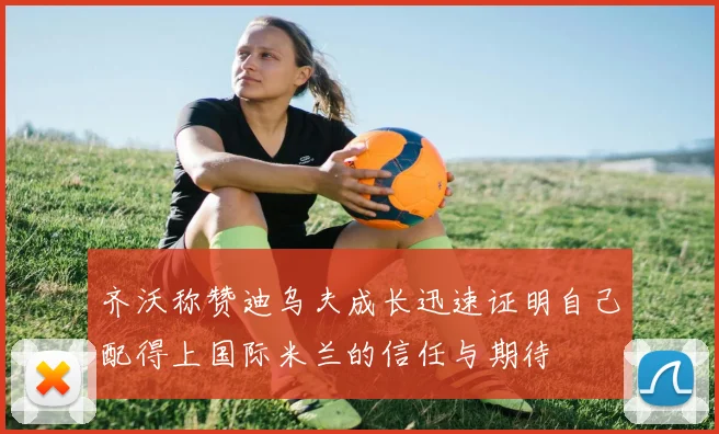 齐沃称赞迪乌夫成长迅速证明自己配得上国际米兰的信任与期待