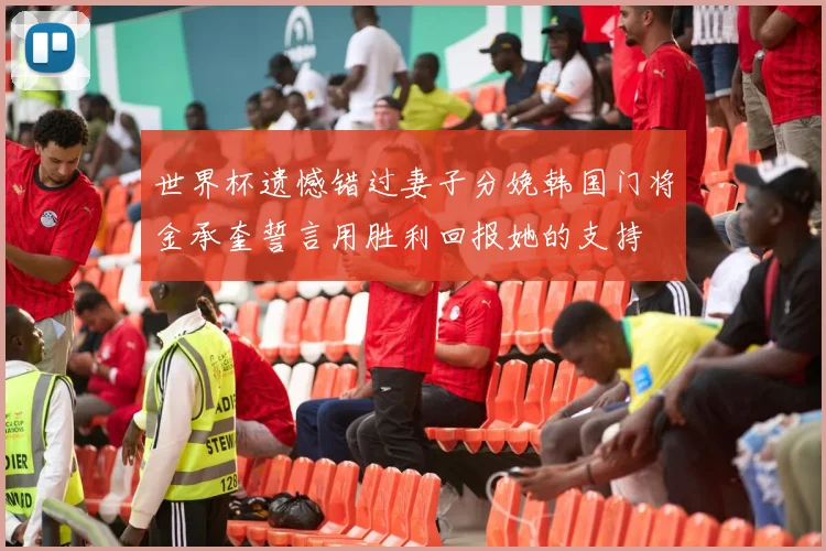 世界杯遗憾错过妻子分娩韩国门将金承奎誓言用胜利回报她的支持