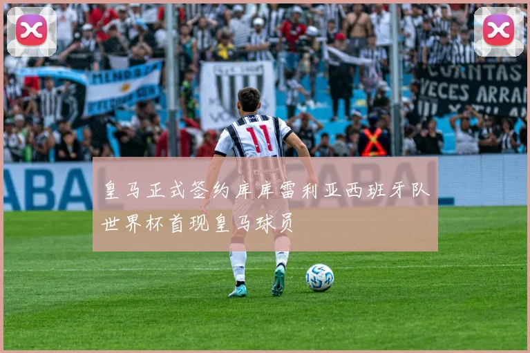 皇马正式签约库库雷利亚西班牙队世界杯首现皇马球员