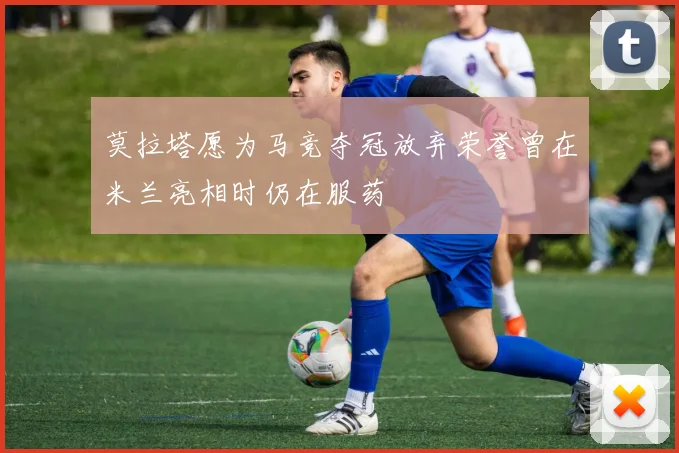 莫拉塔愿为马竞夺冠放弃荣誉曾在米兰亮相时仍在服药