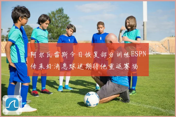 阿尔瓦雷斯今日恢复部分训练ESPN传来好消息球迷期待他重返赛场