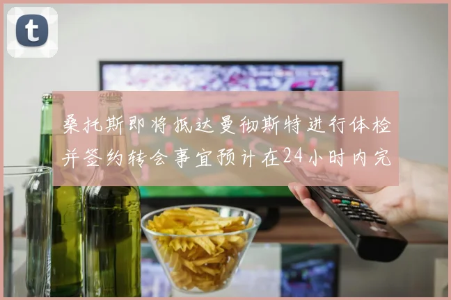 桑托斯即将抵达曼彻斯特进行体检并签约转会事宜预计在24小时内完成