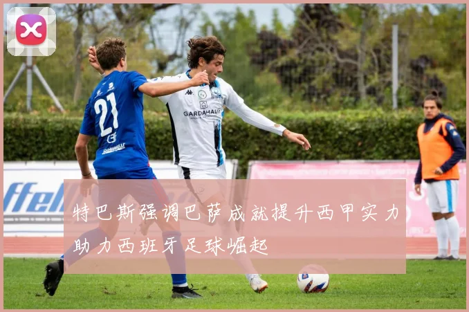 特巴斯强调巴萨成就提升西甲实力助力西班牙足球崛起