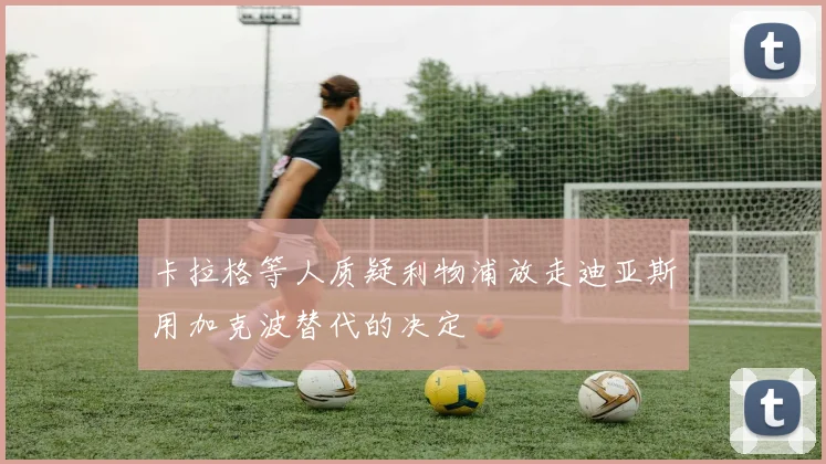 卡拉格等人质疑利物浦放走迪亚斯用加克波替代的决定