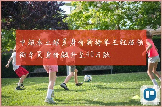 中超本土球员身价新榜单王钰栋领衔李昊身价飙升至40万欧