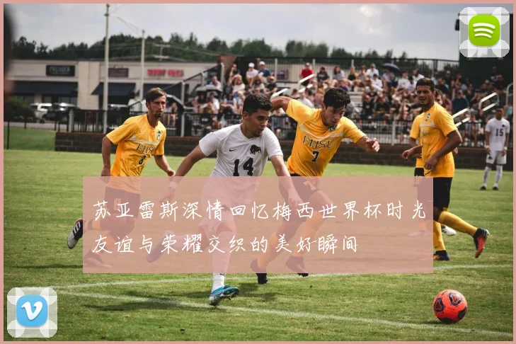 苏亚雷斯深情回忆梅西世界杯时光友谊与荣耀交织的美好瞬间