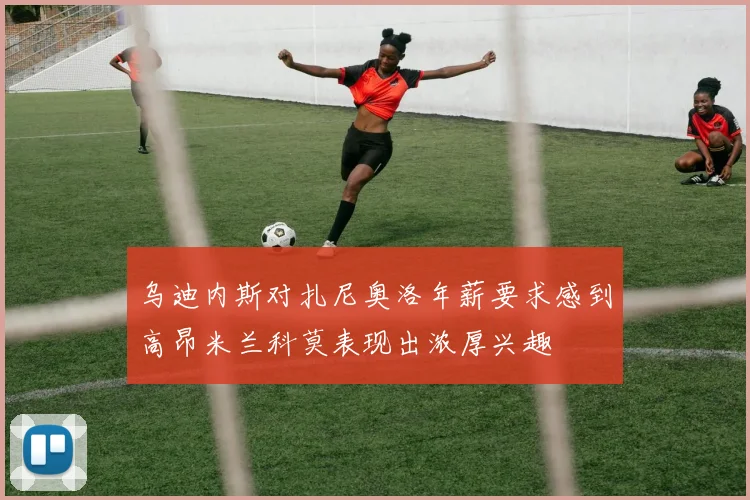 乌迪内斯对扎尼奥洛年薪要求感到高昂米兰科莫表现出浓厚兴趣