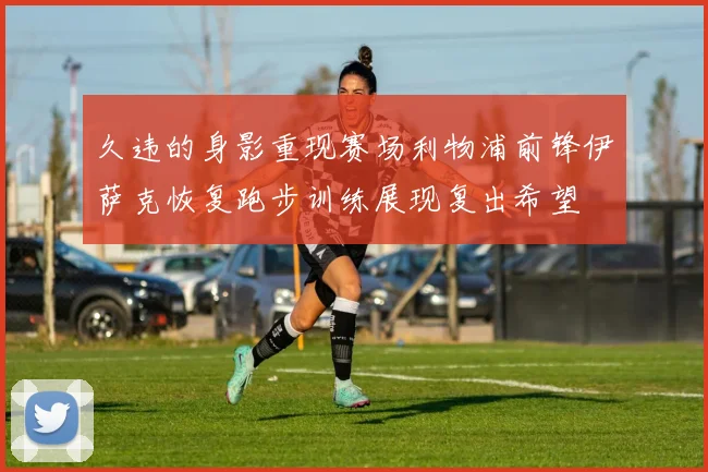 久违的身影重现赛场利物浦前锋伊萨克恢复跑步训练展现复出希望
