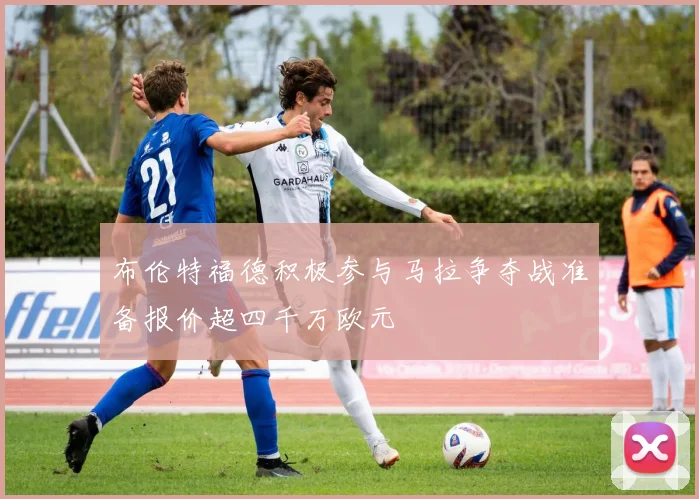 布伦特福德积极参与马拉争夺战准备报价超四千万欧元