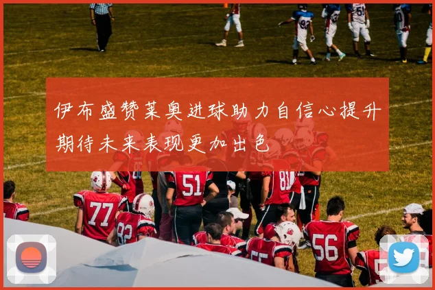 伊布盛赞莱奥进球助力自信心提升期待未来表现更加出色