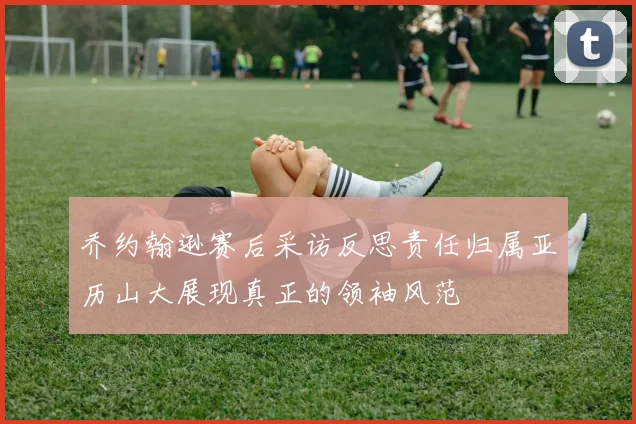 乔约翰逊赛后采访反思责任归属亚历山大展现真正的领袖风范