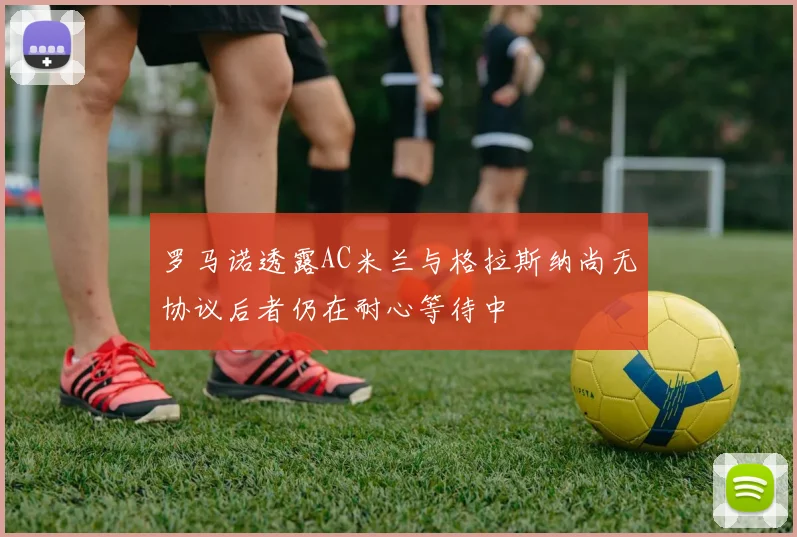 罗马诺透露AC米兰与格拉斯纳尚无协议后者仍在耐心等待中