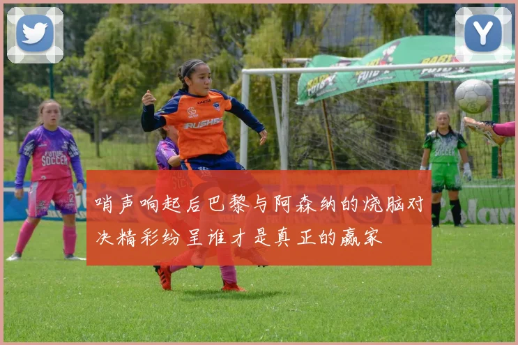 哨声响起后巴黎与阿森纳的烧脑对决精彩纷呈谁才是真正的赢家