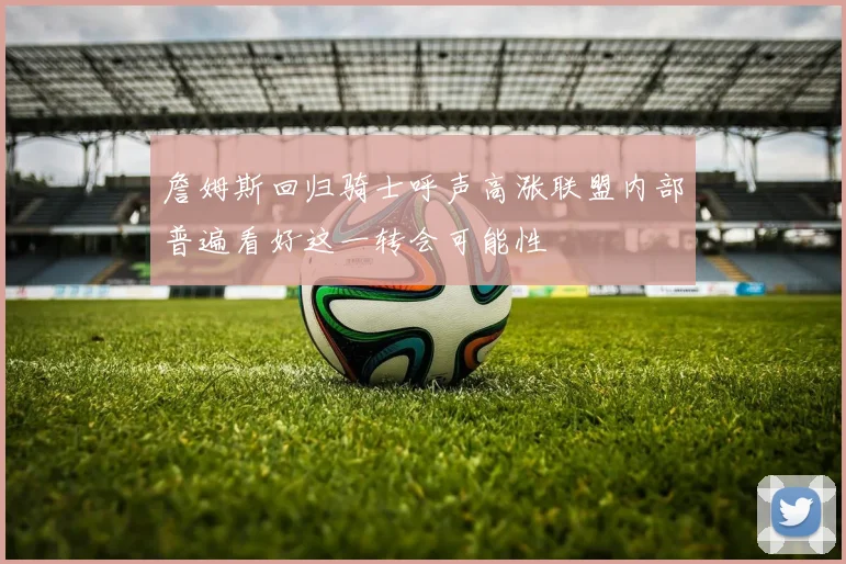 詹姆斯回归骑士呼声高涨联盟内部普遍看好这一转会可能性