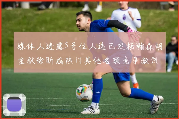 媒体人透露5号位人选已定杨瀚森胡金秋徐昕成热门其他名额竞争激烈