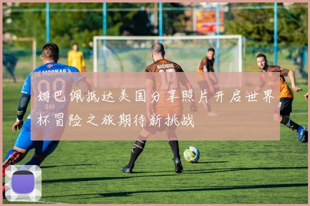 姆巴佩抵达美国分享照片开启世界杯冒险之旅期待新挑战