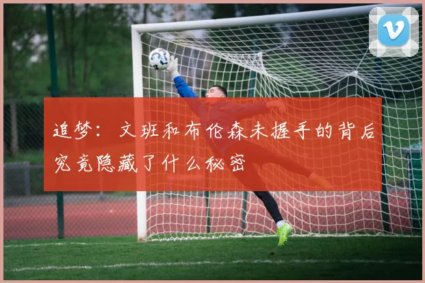 追梦：文班和布伦森未握手的背后究竟隐藏了什么秘密